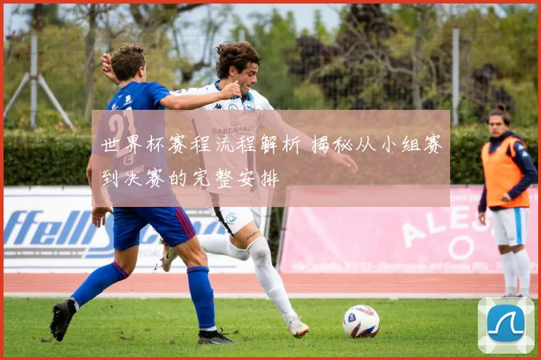 世界杯赛程流程解析 揭秘从小组赛到决赛的完整安排