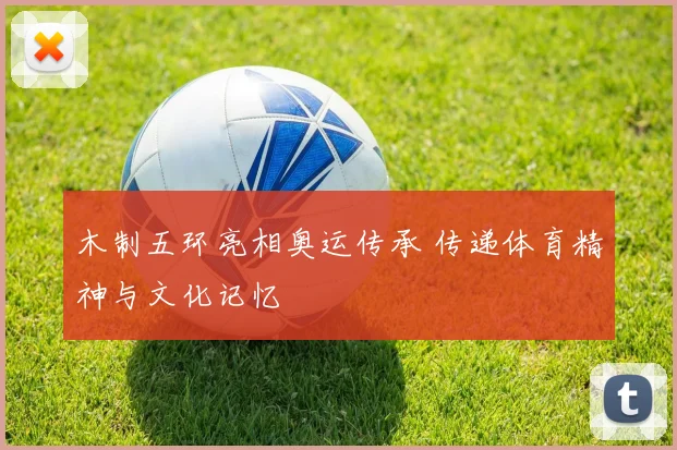 木制五环亮相奥运传承 传递体育精神与文化记忆