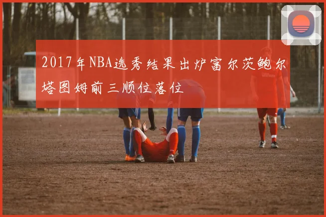 2017年NBA选秀结果出炉富尔茨鲍尔塔图姆前三顺位落位