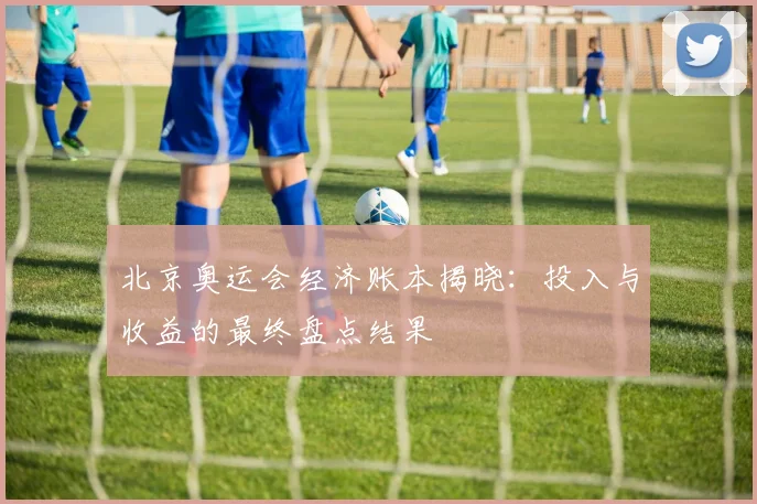 北京奥运会经济账本揭晓：投入与收益的最终盘点结果