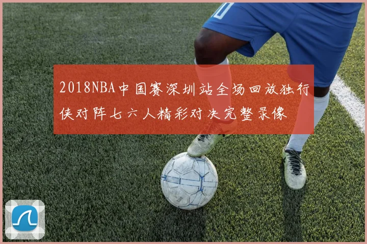 2018NBA中国赛深圳站全场回放独行侠对阵七六人精彩对决完整录像