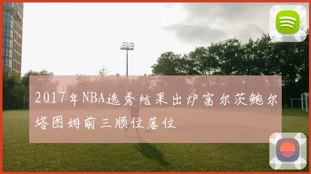 2017年NBA选秀结果出炉富尔茨鲍尔塔图姆前三顺位落位