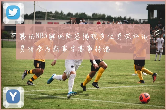 腾讯NBA解说阵容揭晓多位资深评论员将参与新赛季赛事转播