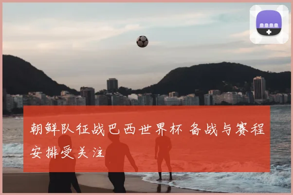 朝鲜队征战巴西世界杯 备战与赛程安排受关注