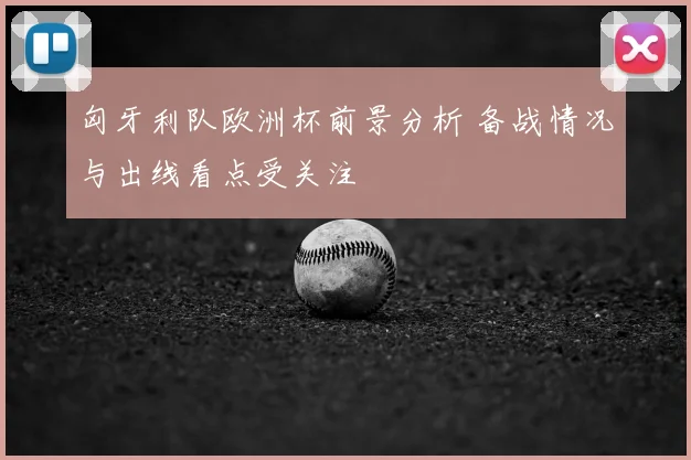 匈牙利队欧洲杯前景分析 备战情况与出线看点受关注