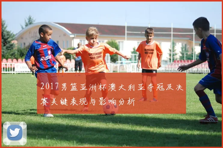 2017男篮亚洲杯澳大利亚夺冠及决赛关键表现与影响分析