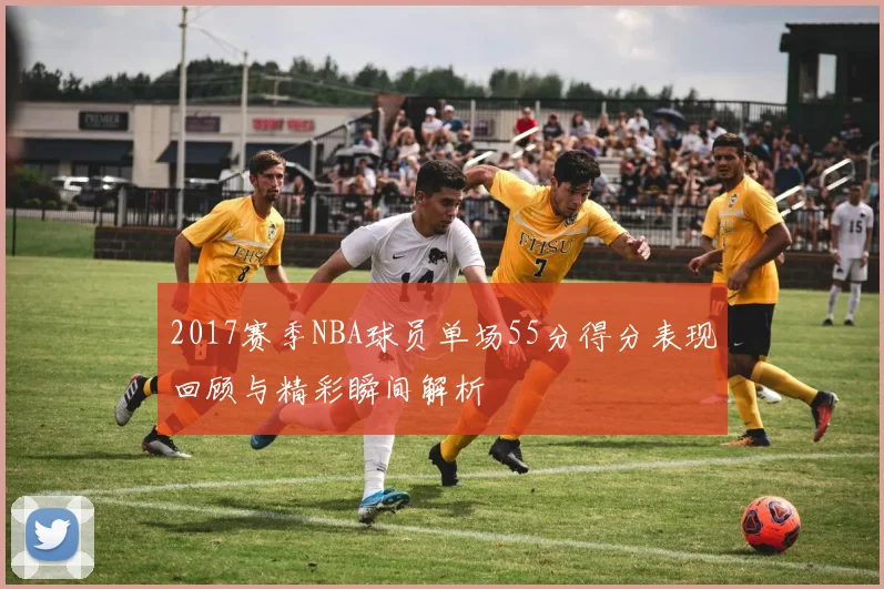 2017赛季NBA球员单场55分得分表现回顾与精彩瞬间解析