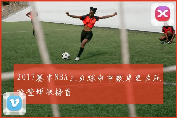 2017赛季NBA三分球命中数库里力压哈登蝉联榜首