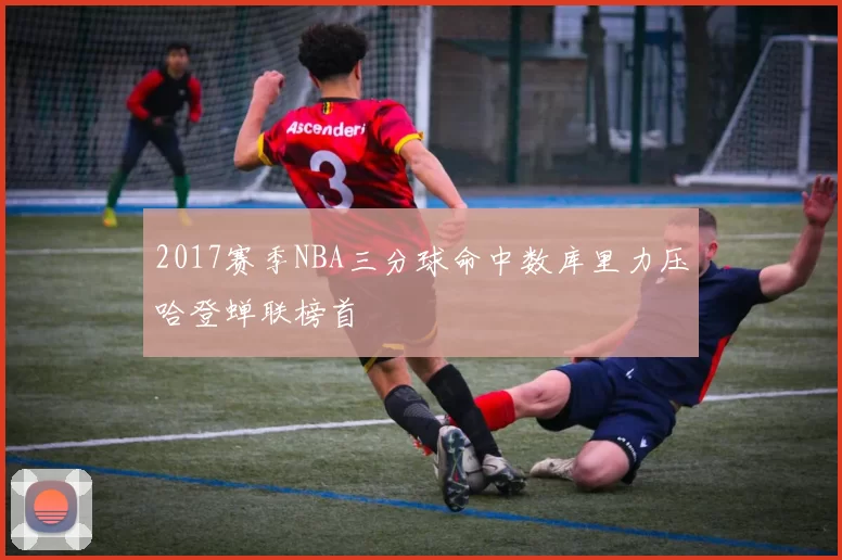 2017赛季NBA三分球命中数库里力压哈登蝉联榜首