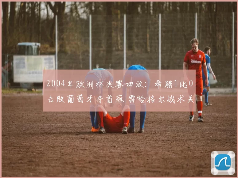 2004年欧洲杯决赛回放：希腊1比0击败葡萄牙夺首冠 雷哈格尔战术关键